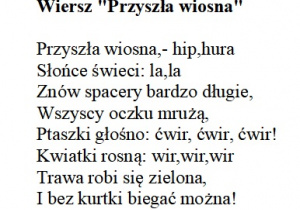Przyszła wiosna,- hip,hura Słońce świeci: la,la Znów spacery bardzo długie, Wszyscy oczku mrużą, Ptaszki głośno: ćwir, ćwir, ćwir! Kwiatki rosną: wir,wir,wir Trawa robi się zielona, I bez kurtki biegać można!