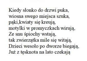 Wiersz "Wiosna" Kiedy słonko do drzwi puka, wiosna swego miejsca szuka ,pąki,kwiaty się kreują,motylki w promyczkach wirują, Ze snu śpiochy wstają, tak zwierzątka mile się witają, Dzieci wesoło po dworze biegają, Już z tęsknota na lato czekają
